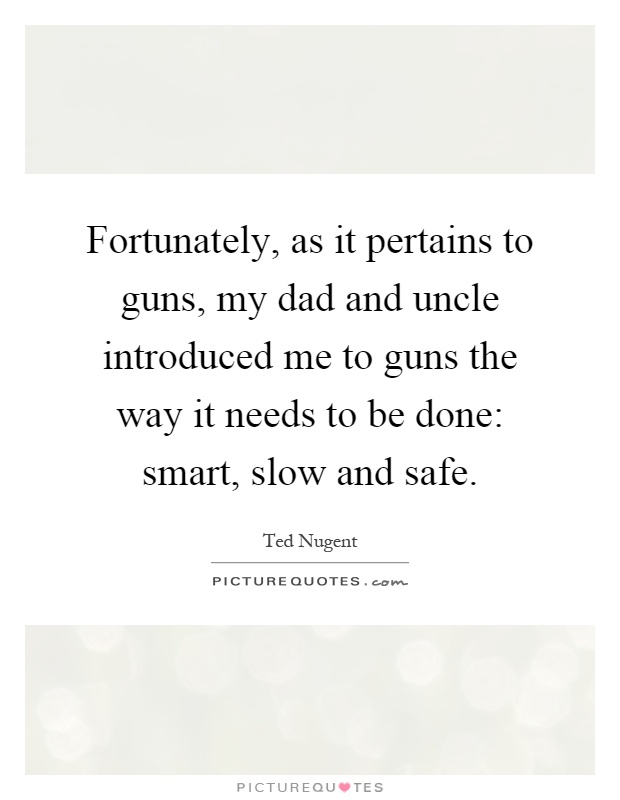 Fortunately, as it pertains to guns, my dad and uncle introduced me to guns the way it needs to be done: smart, slow and safe Picture Quote #1
