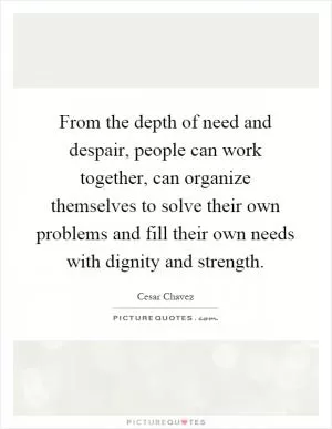 From the depth of need and despair, people can work together, can organize themselves to solve their own problems and fill their own needs with dignity and strength Picture Quote #1