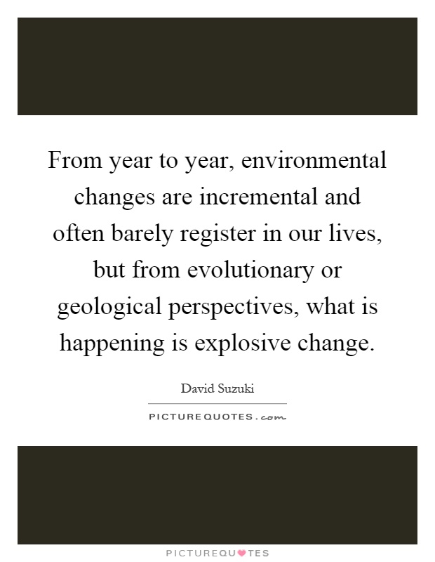 From year to year, environmental changes are incremental and often barely register in our lives, but from evolutionary or geological perspectives, what is happening is explosive change Picture Quote #1