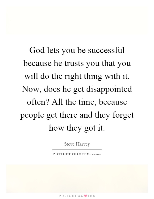 God lets you be successful because he trusts you that you will do the right thing with it. Now, does he get disappointed often? All the time, because people get there and they forget how they got it Picture Quote #1
