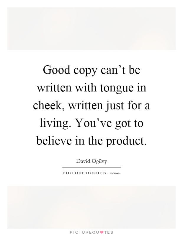 Good copy can't be written with tongue in cheek, written just for a living. You've got to believe in the product Picture Quote #1