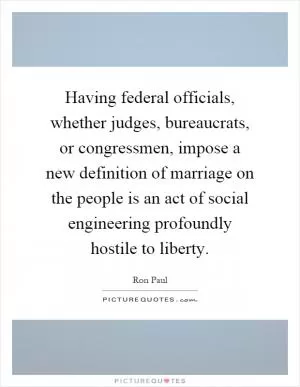 Having federal officials, whether judges, bureaucrats, or congressmen, impose a new definition of marriage on the people is an act of social engineering profoundly hostile to liberty Picture Quote #1