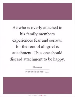 He who is overly attached to his family members experiences fear and sorrow, for the root of all grief is attachment. Thus one should discard attachment to be happy Picture Quote #1