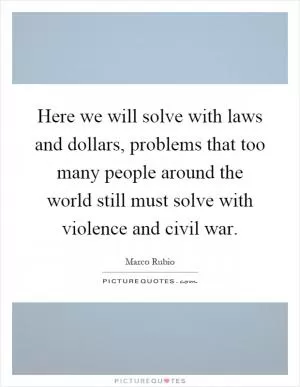 Here we will solve with laws and dollars, problems that too many people around the world still must solve with violence and civil war Picture Quote #1