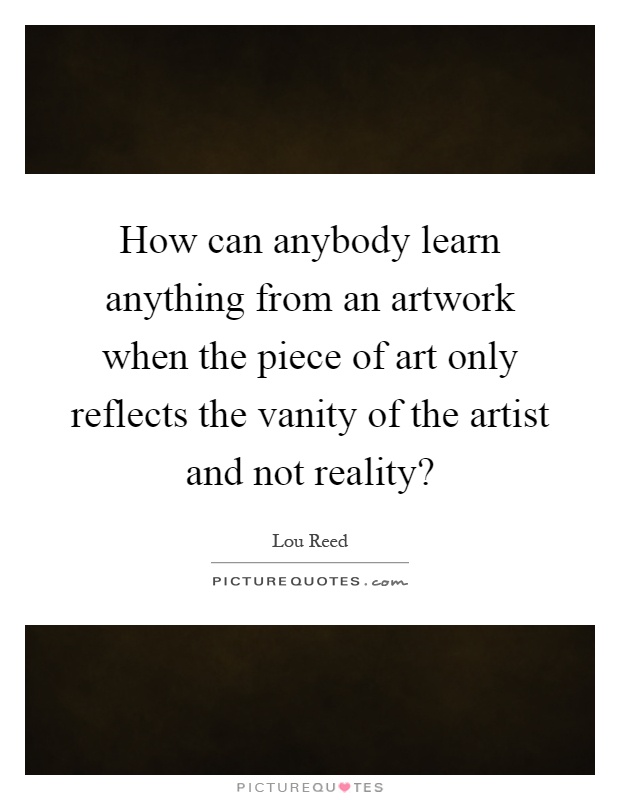 How can anybody learn anything from an artwork when the piece of art only reflects the vanity of the artist and not reality? Picture Quote #1
