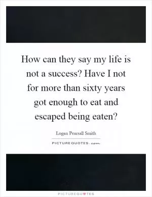 How can they say my life is not a success? Have I not for more than sixty years got enough to eat and escaped being eaten? Picture Quote #1