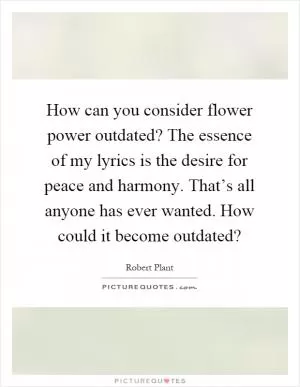 How can you consider flower power outdated? The essence of my lyrics is the desire for peace and harmony. That’s all anyone has ever wanted. How could it become outdated? Picture Quote #1