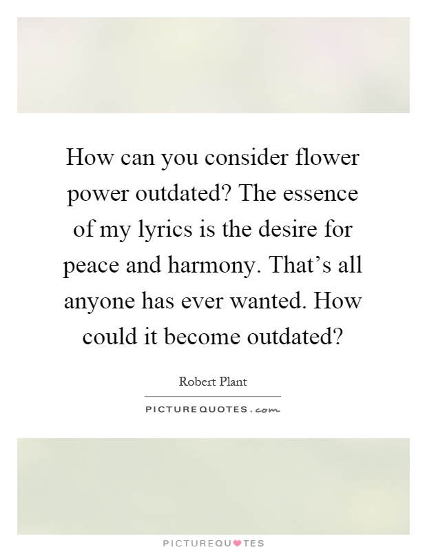 How can you consider flower power outdated? The essence of my lyrics is the desire for peace and harmony. That's all anyone has ever wanted. How could it become outdated? Picture Quote #1