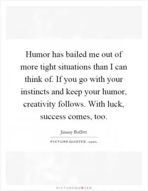 Humor has bailed me out of more tight situations than I can think of. If you go with your instincts and keep your humor, creativity follows. With luck, success comes, too Picture Quote #1