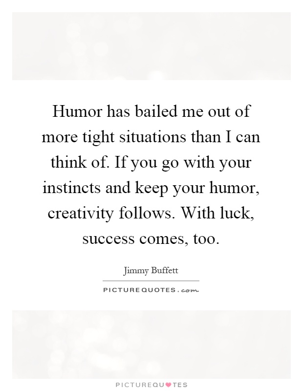 Humor has bailed me out of more tight situations than I can think of. If you go with your instincts and keep your humor, creativity follows. With luck, success comes, too Picture Quote #1