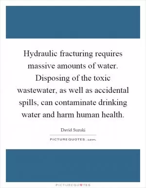 Hydraulic fracturing requires massive amounts of water. Disposing of the toxic wastewater, as well as accidental spills, can contaminate drinking water and harm human health Picture Quote #1