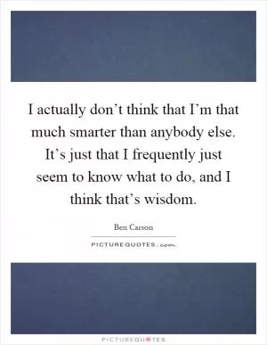 I actually don’t think that I’m that much smarter than anybody else. It’s just that I frequently just seem to know what to do, and I think that’s wisdom Picture Quote #1