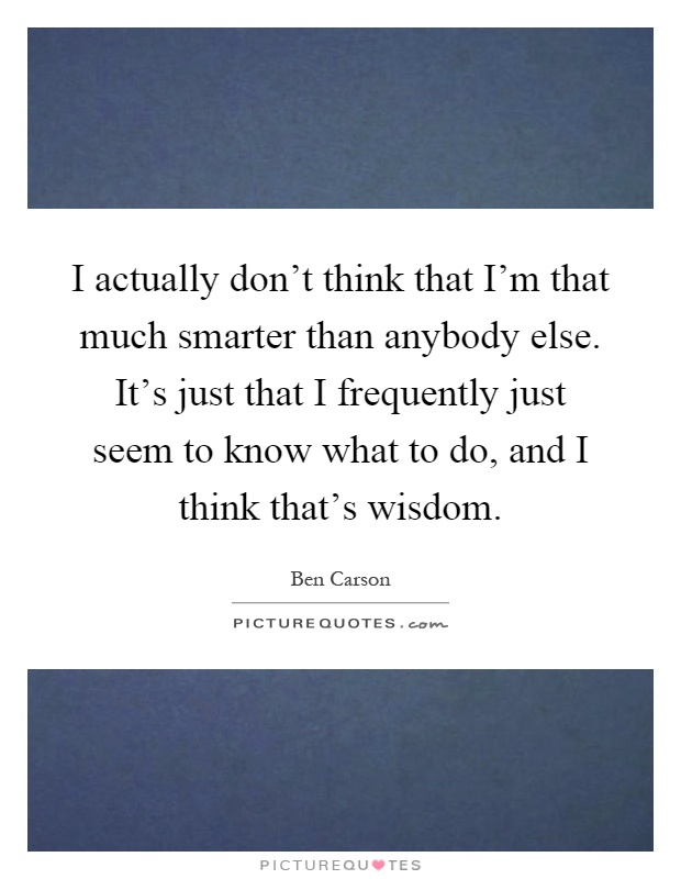 I actually don't think that I'm that much smarter than anybody else. It's just that I frequently just seem to know what to do, and I think that's wisdom Picture Quote #1