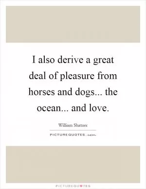 I also derive a great deal of pleasure from horses and dogs... the ocean... and love Picture Quote #1