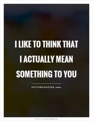 I like to think that I actually mean something to you Picture Quote #1