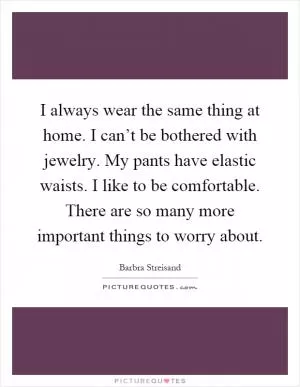 I always wear the same thing at home. I can’t be bothered with jewelry. My pants have elastic waists. I like to be comfortable. There are so many more important things to worry about Picture Quote #1