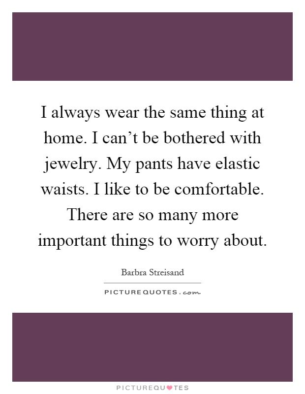 I always wear the same thing at home. I can't be bothered with jewelry. My pants have elastic waists. I like to be comfortable. There are so many more important things to worry about Picture Quote #1