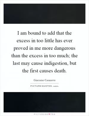 I am bound to add that the excess in too little has ever proved in me more dangerous than the excess in too much; the last may cause indigestion, but the first causes death Picture Quote #1