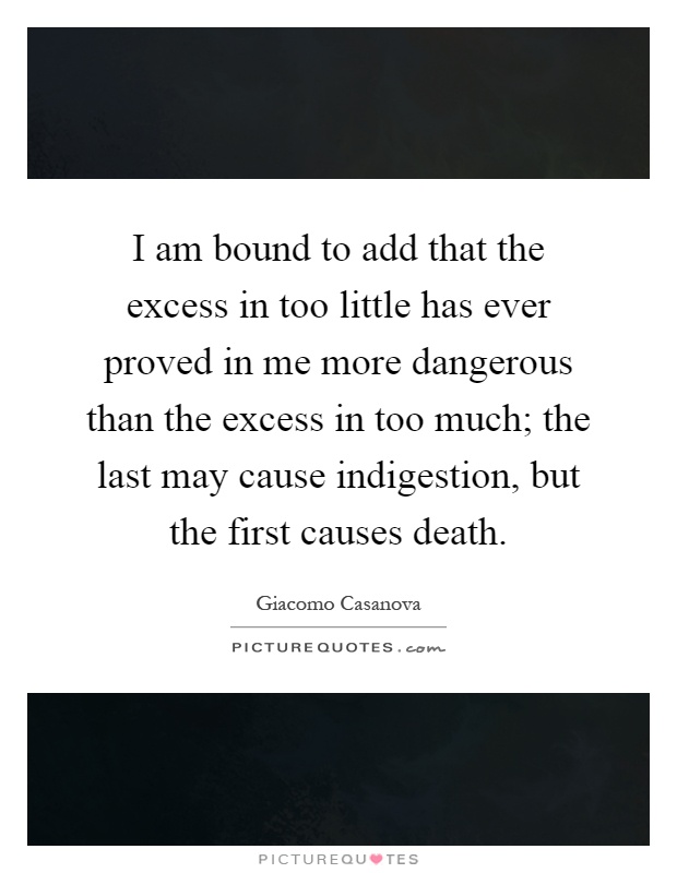 I am bound to add that the excess in too little has ever proved in me more dangerous than the excess in too much; the last may cause indigestion, but the first causes death Picture Quote #1