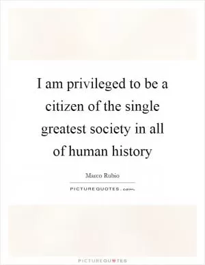I am privileged to be a citizen of the single greatest society in all of human history Picture Quote #1