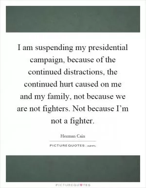 I am suspending my presidential campaign, because of the continued distractions, the continued hurt caused on me and my family, not because we are not fighters. Not because I’m not a fighter Picture Quote #1