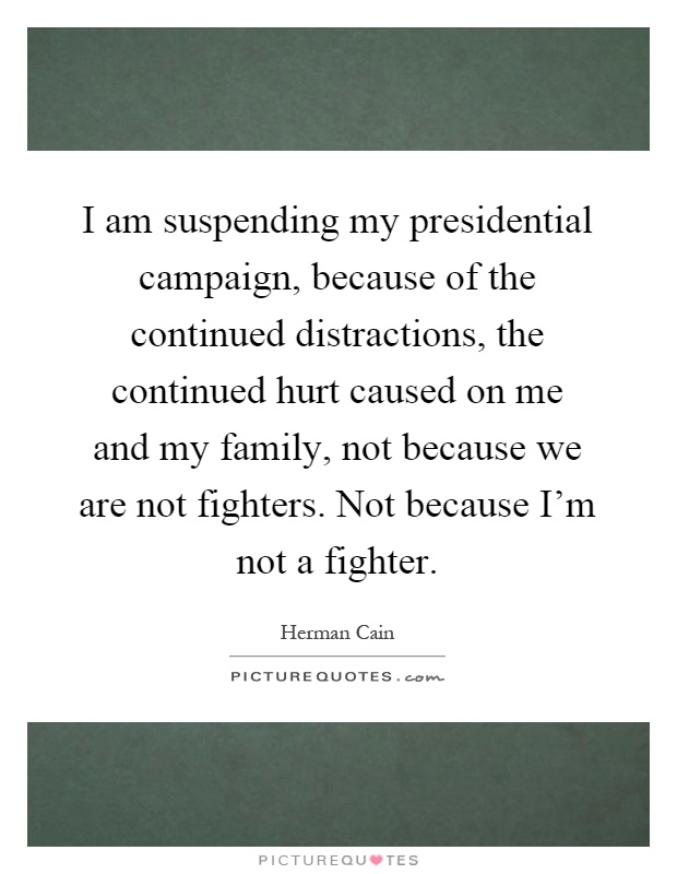 I am suspending my presidential campaign, because of the continued distractions, the continued hurt caused on me and my family, not because we are not fighters. Not because I'm not a fighter Picture Quote #1