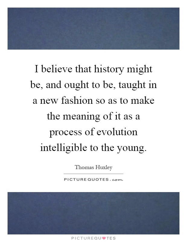 I believe that history might be, and ought to be, taught in a new fashion so as to make the meaning of it as a process of evolution intelligible to the young Picture Quote #1