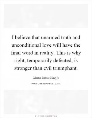 I believe that unarmed truth and unconditional love will have the final word in reality. This is why right, temporarily defeated, is stronger than evil triumphant Picture Quote #1