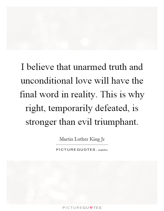 I believe that unarmed truth and unconditional love will have the final word in reality. This is why right, temporarily defeated, is stronger than evil triumphant Picture Quote #1