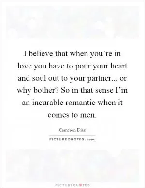 I believe that when you’re in love you have to pour your heart and soul out to your partner... or why bother? So in that sense I’m an incurable romantic when it comes to men Picture Quote #1