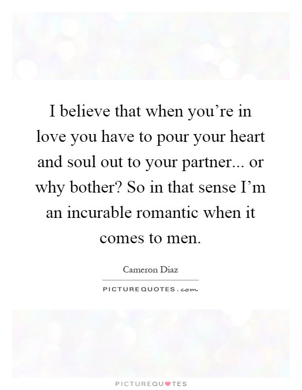 I believe that when you're in love you have to pour your heart and soul out to your partner... or why bother? So in that sense I'm an incurable romantic when it comes to men Picture Quote #1