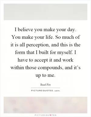 I believe you make your day. You make your life. So much of it is all perception, and this is the form that I built for myself. I have to accept it and work within those compounds, and it’s up to me Picture Quote #1