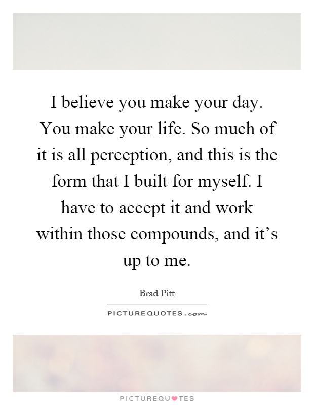 I believe you make your day. You make your life. So much of it is all perception, and this is the form that I built for myself. I have to accept it and work within those compounds, and it's up to me Picture Quote #1