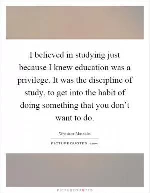 I believed in studying just because I knew education was a privilege. It was the discipline of study, to get into the habit of doing something that you don’t want to do Picture Quote #1