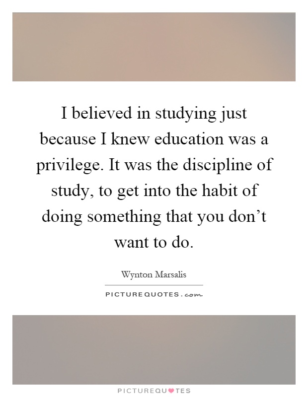 I believed in studying just because I knew education was a privilege. It was the discipline of study, to get into the habit of doing something that you don't want to do Picture Quote #1