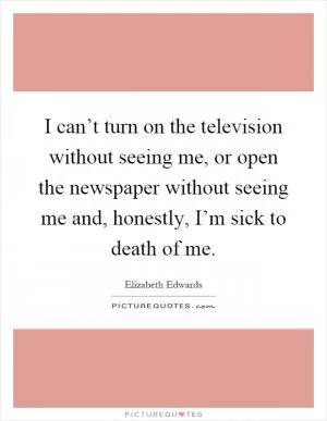 I can’t turn on the television without seeing me, or open the newspaper without seeing me and, honestly, I’m sick to death of me Picture Quote #1