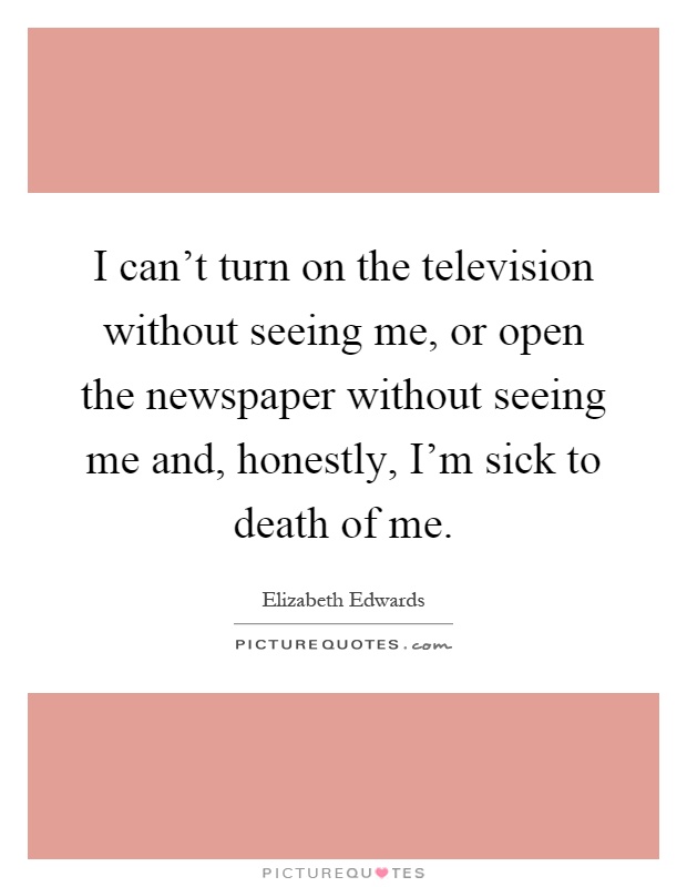 I can't turn on the television without seeing me, or open the newspaper without seeing me and, honestly, I'm sick to death of me Picture Quote #1