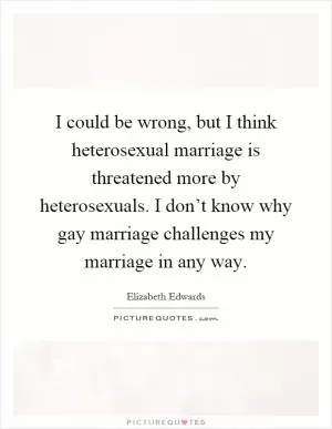 I could be wrong, but I think heterosexual marriage is threatened more by heterosexuals. I don’t know why gay marriage challenges my marriage in any way Picture Quote #1