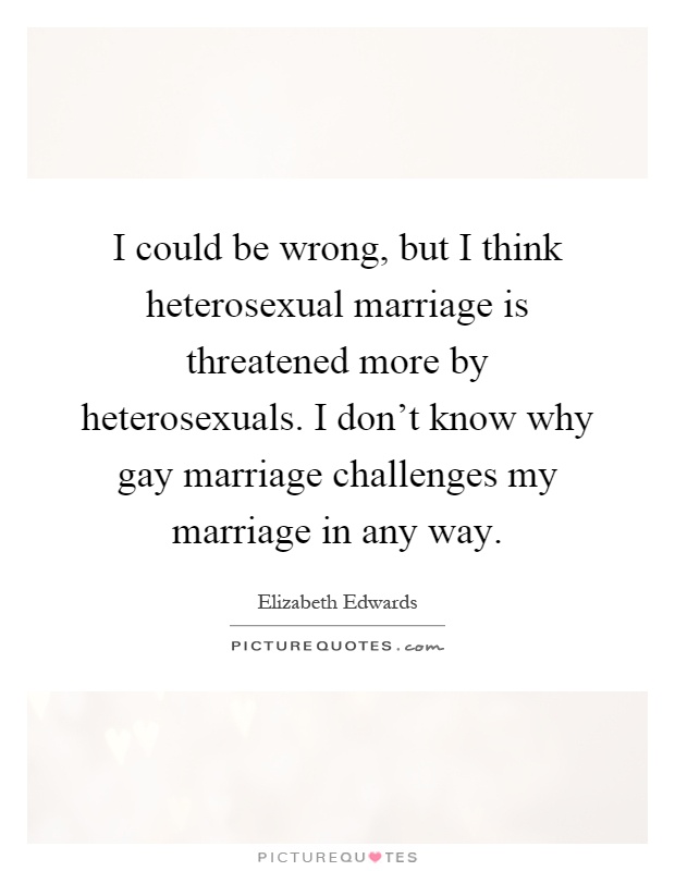 I could be wrong, but I think heterosexual marriage is threatened more by heterosexuals. I don't know why gay marriage challenges my marriage in any way Picture Quote #1