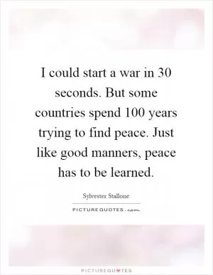 I could start a war in 30 seconds. But some countries spend 100 years trying to find peace. Just like good manners, peace has to be learned Picture Quote #1