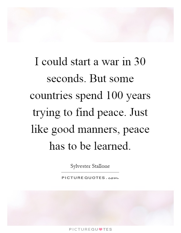 I could start a war in 30 seconds. But some countries spend 100 years trying to find peace. Just like good manners, peace has to be learned Picture Quote #1