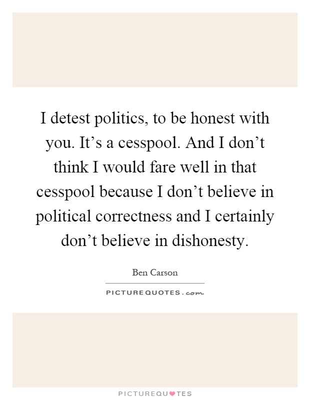 I detest politics, to be honest with you. It's a cesspool. And I don't think I would fare well in that cesspool because I don't believe in political correctness and I certainly don't believe in dishonesty Picture Quote #1