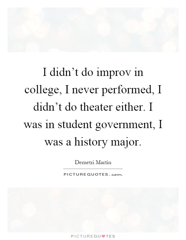 I didn't do improv in college, I never performed, I didn't do theater either. I was in student government, I was a history major Picture Quote #1