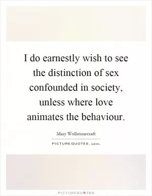 I do earnestly wish to see the distinction of sex confounded in society, unless where love animates the behaviour Picture Quote #1
