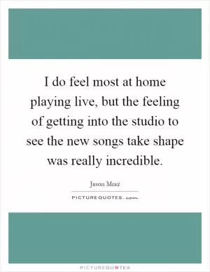 I do feel most at home playing live, but the feeling of getting into the studio to see the new songs take shape was really incredible Picture Quote #1