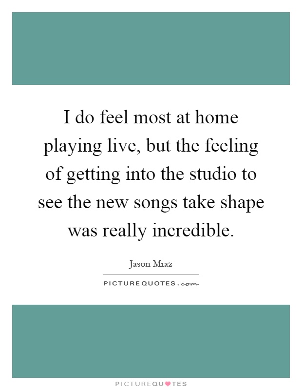 I do feel most at home playing live, but the feeling of getting into the studio to see the new songs take shape was really incredible Picture Quote #1