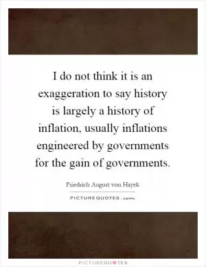 I do not think it is an exaggeration to say history is largely a history of inflation, usually inflations engineered by governments for the gain of governments Picture Quote #1