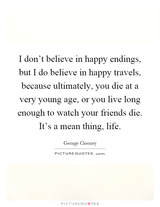 I don't believe in happy endings, but I do believe in happy travels, because ultimately, you die at a very young age, or you live long enough to watch your friends die. It's a mean thing, life Picture Quote #1