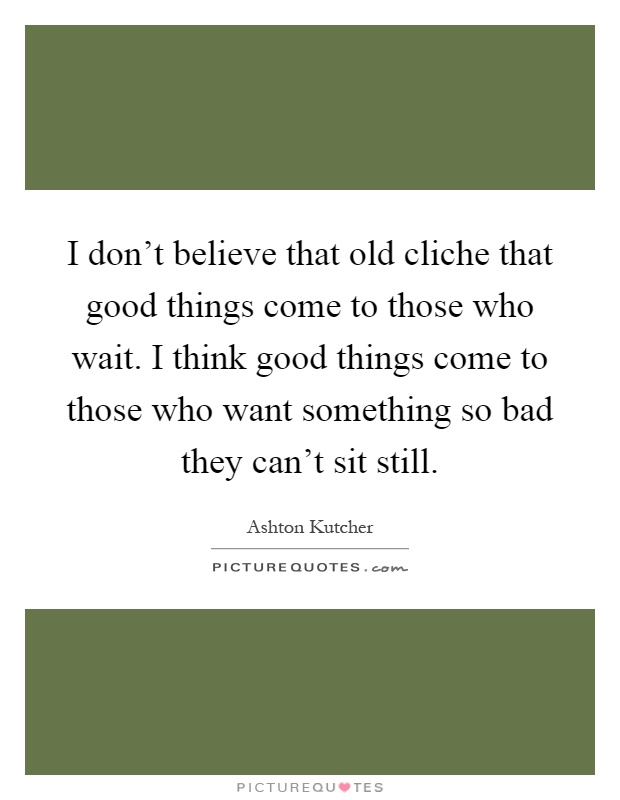 I don't believe that old cliche that good things come to those who wait. I think good things come to those who want something so bad they can't sit still Picture Quote #1