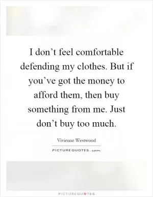 I don’t feel comfortable defending my clothes. But if you’ve got the money to afford them, then buy something from me. Just don’t buy too much Picture Quote #1